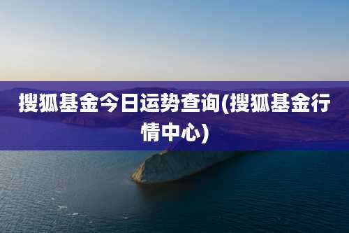 搜狐基金今日运势查询(搜狐基金行情中心)