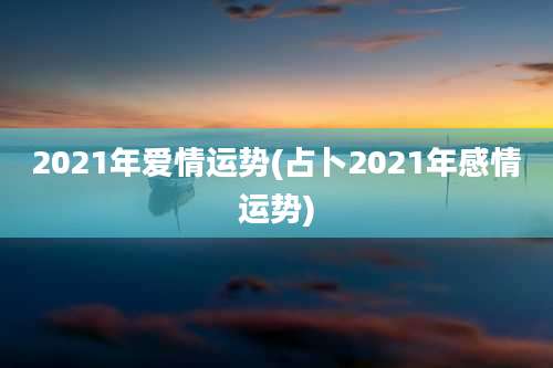 2021年爱情运势(占卜2021年感情运势)