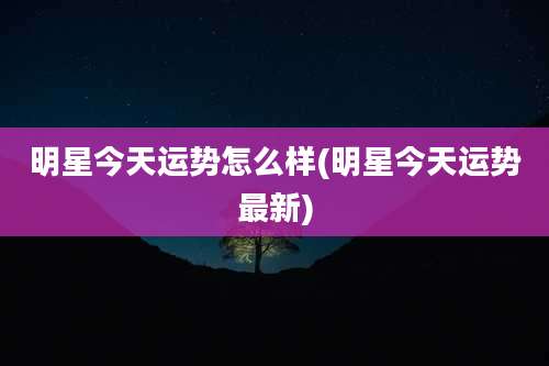 明星今天运势怎么样(明星今天运势最新)