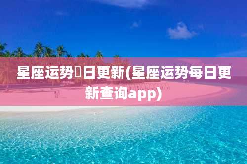 星座运势毎日更新(星座运势每日更新查询app)