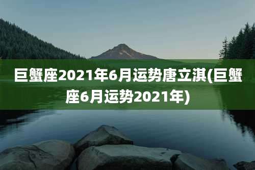 巨蟹座2021年6月运势唐立淇(巨蟹座6月运势2021年)