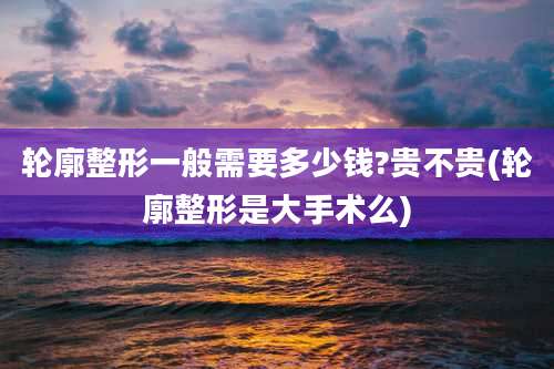 轮廓整形一般需要多少钱?贵不贵(轮廓整形是大手术么)