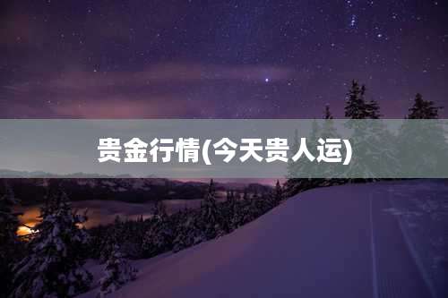 贵金行情(今天贵人运)