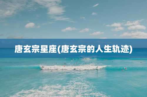 唐玄宗星座(唐玄宗的人生轨迹)