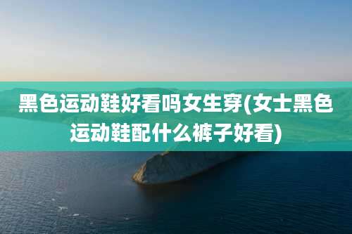 黑色运动鞋好看吗女生穿(女士黑色运动鞋配什么裤子好看)