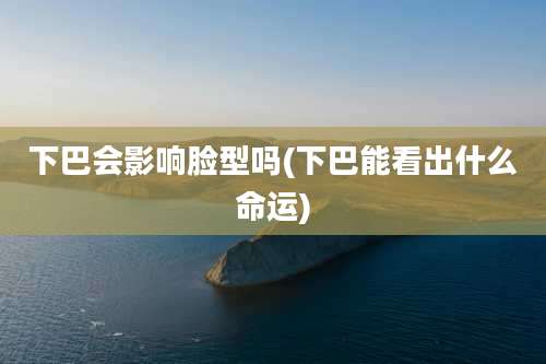 下巴会影响脸型吗(下巴能看出什么命运)