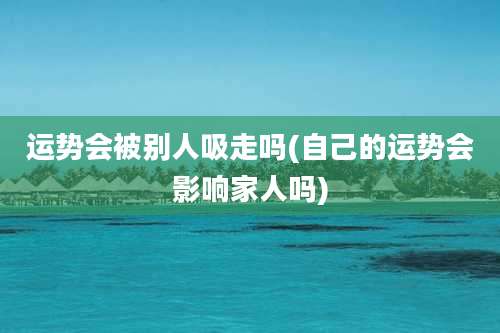运势会被别人吸走吗(自己的运势会影响家人吗)