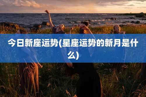 今日新座运势(星座运势的新月是什么)