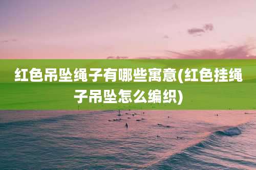 红色吊坠绳子有哪些寓意(红色挂绳子吊坠怎么编织)