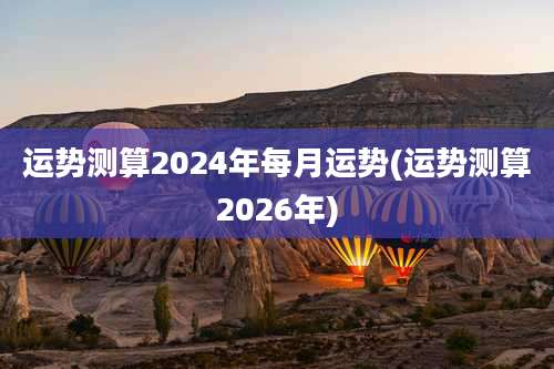 运势测算2024年每月运势(运势测算2026年)