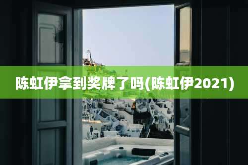 陈虹伊拿到奖牌了吗(陈虹伊2021)