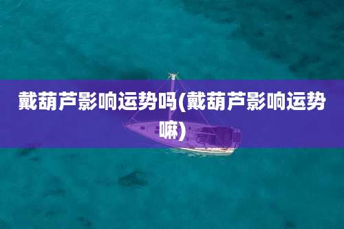 戴葫芦影响运势吗(戴葫芦影响运势嘛)