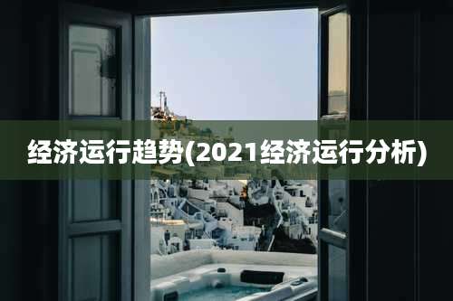 经济运行趋势(2021经济运行分析)