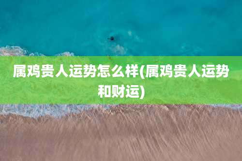 属鸡贵人运势怎么样(属鸡贵人运势和财运)