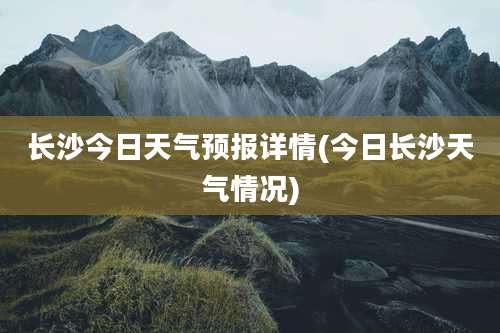 长沙今日天气预报详情(今日长沙天气情况)