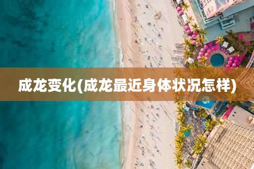 成龙变化(成龙最近身体状况怎样)