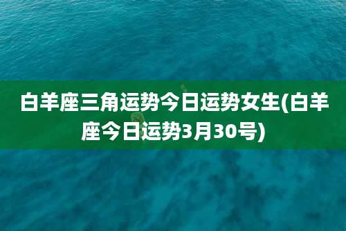 白羊座三角运势今日运势女生(白羊座今日运势3月30号)