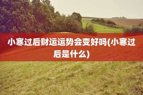 小寒过后财运运势会变好吗(小寒过后是什么)