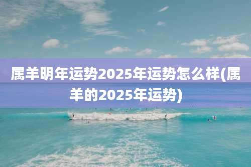 属羊明年运势2025年运势怎么样(属羊的2025年运势)