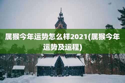 属猴今年运势怎么样2021(属猴今年运势及运程)
