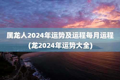 属龙人2024年运势及运程每月运程(龙2024年运势大全)