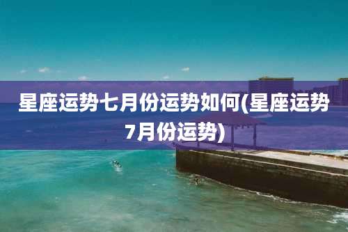 星座运势七月份运势如何(星座运势7月份运势)