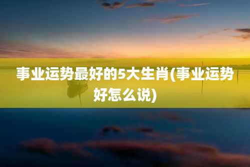 事业运势最好的5大生肖(事业运势好怎么说)