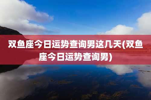 双鱼座今日运势查询男这几天(双鱼座今日运势查询男)