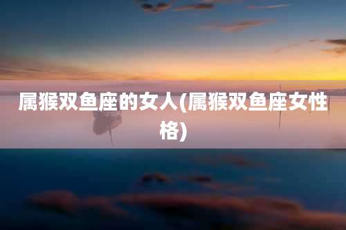 属猴双鱼座的女人(属猴双鱼座女性格)