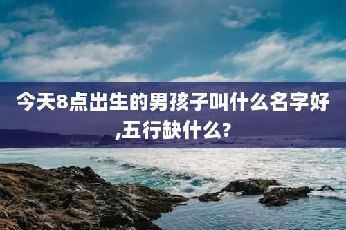 今天8点出生的男孩子叫什么名字好,五行缺什么?