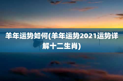 羊年运势如何(羊年运势2021运势详解十二生肖)