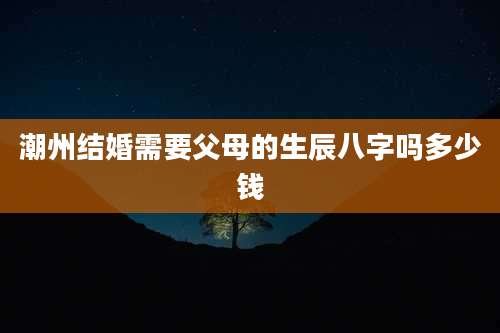 潮州结婚需要父母的生辰八字吗多少钱
