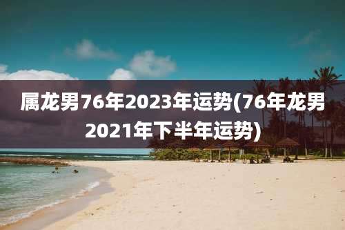 属龙男76年2023年运势(76年龙男2021年下半年运势)