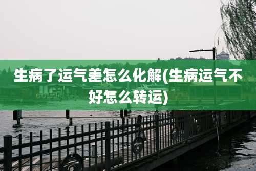 生病了运气差怎么化解(生病运气不好怎么转运)