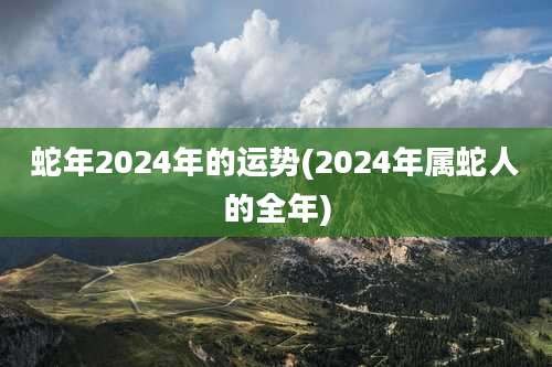蛇年2024年的运势(2024年属蛇人的全年)