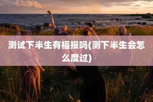 测试下半生有福报吗(测下半生会怎么度过)