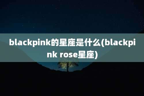 blackpink的星座是什么(blackpink rose星座)