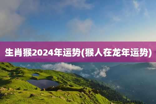 生肖猴2024年运势(猴人在龙年运势)