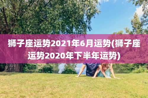 狮子座运势2021年6月运势(狮子座运势2020年下半年运势)