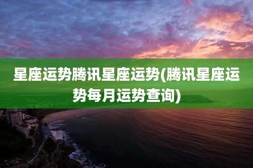 星座运势腾讯星座运势(腾讯星座运势每月运势查询)