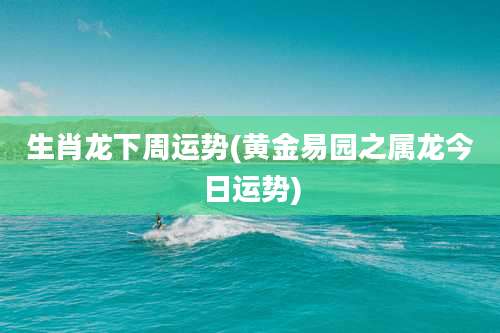 生肖龙下周运势(黄金易园之属龙今日运势)