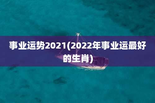 事业运势2021(2022年事业运最好的生肖)