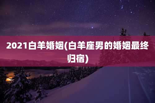 2021白羊婚姻(白羊座男的婚姻最终归宿)