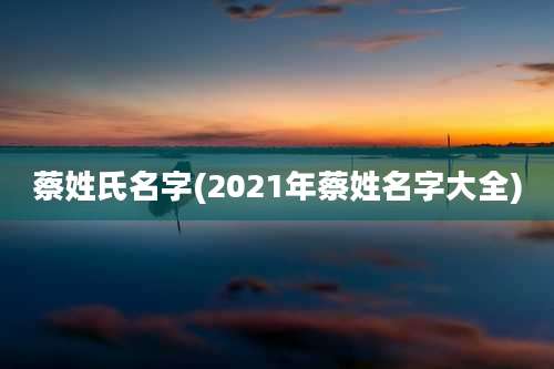 蔡姓氏名字(2021年蔡姓名字大全)
