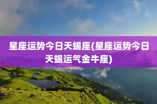 星座运势今日天蝎座(星座运势今日天蝎运气金牛座)
