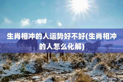 生肖相冲的人运势好不好(生肖相冲的人怎么化解)