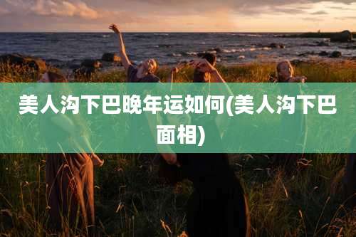 美人沟下巴晚年运如何(美人沟下巴 面相)