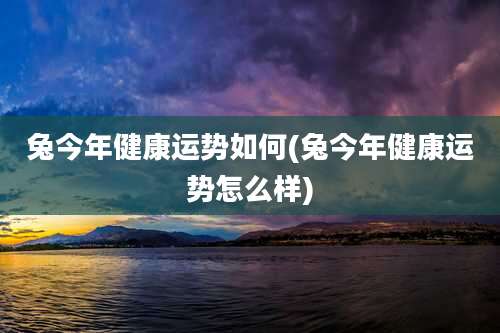 兔今年健康运势如何(兔今年健康运势怎么样)