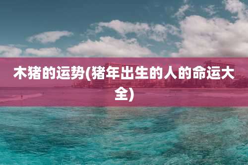 木猪的运势(猪年出生的人的命运大全)