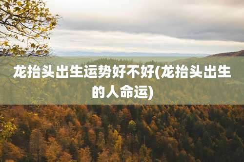 龙抬头出生运势好不好(龙抬头出生的人命运)